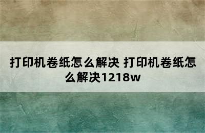 打印机卷纸怎么解决 打印机卷纸怎么解决1218w